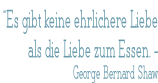 “Es gibt keine ehrlichere Liebe  als die Liebe zum Essen. -  George Bernard Shaw