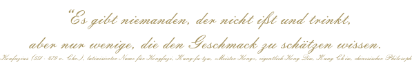 “Es gibt niemanden, der nicht ißt und trinkt,  aber nur wenige, die den Geschmack zu schätzen wissen. Konfuzius (551 - 479 v. Chr.), latinisierter Name für Kongfuzi, K'ung-fu-tzu, »Meister Kong«, eigentlich Kong Qiu, K'ung Ch'iu, chinesischer Philosoph